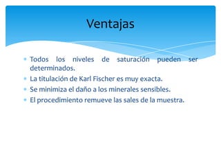 Todos los niveles de saturación pueden ser determinados.La titulación de Karl Fischer es muy exacta.Se minimiza el daño a los minerales sensibles.El procedimiento remueve las sales de la muestra.Ventajas