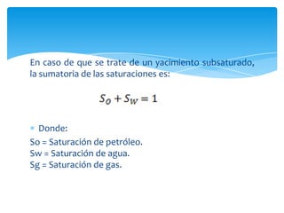 En caso de que se trate de un yacimiento subsaturado, la sumatoria de las saturaciones es:Donde:So = Saturación de petróleo.Sw = Saturación de agua.Sg = Saturación de gas.