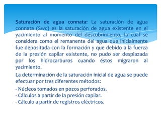 Saturación de agua connata: La saturación de agua connata (Swc) es la saturación de agua existente en el yacimiento al momento del descubrimiento, la cual se considera como el remanente del agua que inicialmente fue depositada con la formación y que debido a la fuerza de la presión capilar existente, no pudo ser desplazada por los hidrocarburos cuando éstos migraron al yacimiento.La determinación de la saturación inicial de agua se puede efectuar por tres diferentes métodos:- Núcleos tomados en pozos perforados.- Cálculos a partir de la presión capilar.- Cálculo a partir de registros eléctricos.