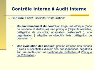  CI d’une Entité: sollicite l’instauration:
• Un environnement du contrôle: exige une éthique (code
de conduite et d’éthique), une politique (objectifs réalistes,
délégation de pouvoirs, adaptation poste-profil...), une
organisation ( adaptée au objectifs fixés, délégation de
pouvoirs…);
• Une évaluation des risques: gestion efficace des risques
( aléas susceptibles d’avoir des conséquences négatives
sur une entité) par une Politique de Protection et Politique
de Prévention)
Contrôle Interne # Audit Interne
 