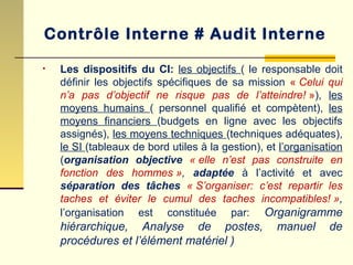 • Les dispositifs du CI: les objectifs ( le responsable doit
définir les objectifs spécifiques de sa mission « Celui qui
n’a pas d’objectif ne risque pas de l’atteindre! »), les
moyens humains ( personnel qualifié et compètent), les
moyens financiers (budgets en ligne avec les objectifs
assignés), les moyens techniques (techniques adéquates),
le SI (tableaux de bord utiles à la gestion), et l’organisation
(organisation objective « elle n’est pas construite en
fonction des hommes », adaptée à l’activité et avec
séparation des tâches « S’organiser: c’est repartir les
taches et éviter le cumul des taches incompatibles! »,
l’organisation est constituée par: Organigramme
hiérarchique, Analyse de postes, manuel de
procédures et l’élément matériel )
Contrôle Interne # Audit Interne
 