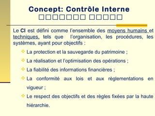 Concept: Contrôle Interne
‫ييييييي‬ ‫ييييي‬
Le CI est défini comme l’ensemble des moyens humains et
techniques, tels que l’organisation, les procédures, les
systèmes, ayant pour objectifs :
 La protection et la sauvegarde du patrimoine ;
 La réalisation et l’optimisation des opérations ;
 La fiabilité des informations financières ;
 La conformité aux lois et aux règlementations en
vigueur ;
 Le respect des objectifs et des règles fixées par la haute
hiérarchie.
 