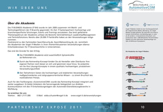 WOLFSBURG 2011
W I R         Ü B E R             U N S                                                                      AutomotiveCOM
                                                                                                             Fachtagung für IT in der Automobilindustrie




Über die Akademie
Die IT-BUSINESS Akademie (IT-BA) wurde im Jahr 2000 zusammen mit Markt- und
                                                                                                        Vogel IT-Medien GmbH ist eine Tochtergesellschaft
Technologieführern der IT-Branche gegründet. Ihr Ziel: IT-Systempartnern hochwertige und                der Vogel Business Media, Würzburg. Zur Vogel
branchenspezifische Schulungen, Events und Trainings anzubieten. Das breit gefächerte                   Medien Gruppe gehören 40 nationale und interna-
                                                                                                        tionale Unternehmen und Beteiligungen in mehr
Themenspektrum der Akademie umfasst die Bereiche Vertrieb/Verkauf, Leadership/Management                als 20 Ländern. In Deutschland entwickeln und
und Technik/Solutions. Bereits über 20.000 IT-Fachkräfte haben an den Veranstaltungen teilge-           produzieren über 1.000 Mitarbeiter 50 Fachmedien-
nommen.                                                                                                 objekte mit einer jährlichen Gesamtauflage von
                                                                                                        über 20 Millionen Exemplaren.
Flankierend zu den Fachmedien SearchSecurity.de, SearchNetworking.de, etc. vermitteln
die Akademien der Vogel IT-Medien in ihren themenfokussierten Veranstaltungen ebenso
Entscheiderwissen für IT-Verantwortliche in Unternehmen.

Das sind die Gründe für den Erfolg:                                                                     Die Akademien der Vogel IT-Medien:

          ■ Die IT-BUSINESS Akademie setzt ausschließlich Spitzenkräfte
            als Referenten ein.

          ■ Durch das Partnership-Konzept binden Sie als Hersteller oder Distributor Ihre
            eigenen Partner noch besser an sich und gewinnen neue hinzu. So präsentie-
            ren Sie Ihre Lösungs-Konzepte in einem qualitativ hochwertigen, produktiven
            Veranstaltungsumfeld.

          ■ Den Teilnehmern bieten die hochwertigen und etablierten Veranstaltungen
            maßgeschneidertes und zielgruppenorientiertes Wissen – zu einem Bruchteil des
            marktüblichen Preises.

Auch für den Fachkongress »AutomotiveCOM« wurde das Partnership-Konzept integriert und
weiter ausgebaut. Es bietet Anbietern die hervorragende Gelegenheit zur direkten
Kommunikation mit den IT-Entscheidungsträgern der Automobil-Dienstleistungsbranche in
Wolfsburg.

So erreichen Sie uns:
Telefon: 0821 2177-289            E-Mail: edda.schuster@vogel-it.de   www.vogel-it.de/veranstaltungen




P A R T N E R S H I P                       E X P O S É               2 0 1 1                                                   10
 