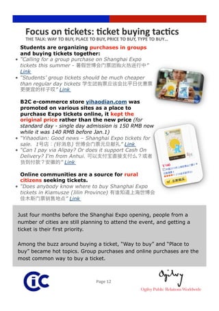 Focus on Rckets: Rcket buying tacRcs 
    THE TALK: WAY TO BUY, PLACE TO BUY, PRICE TO BUY, TYPE TO BUY… 
   Students are organizing purchases in groups
   and buying tickets together:
•  “Calling for a group purchase on Shanghai Expo
   tickets this summer -                           ”
   Link
•  “Students’ group tickets should be much cheaper
   than regular day tickets
                  ” Link

   B2C e-commerce store yihaodian.com was
   promoted on various sites as a place to
   purchase Expo tickets online, it kept the
   original price rather than the new price (for
   standard day - single day admission is 150 RMB now
   while it was 140 RMB before Jan.1)
•  “Yihaodian: Good news – Shanghai Expo tickets for
   sale. 1       (      )                  ” Link
•  “Can I pay via Alipay? Or does it support Cash On
   Delivery? I’m from Anhui.
                   ” Link

   Online communities are a source for rural
   citizens seeking tickets.
•  “Does anybody know where to buy Shanghai Expo
   tickets in Kiamusze (Jilin Province)
                     ” Link


Just four months before the Shanghai Expo opening, people from a
number of cities are still planning to attend the event, and getting a
ticket is their first priority.

Among the buzz around buying a ticket, “Way to buy” and “Place to
buy” became hot topics. Group purchases and online purchases are the
most common way to buy a ticket.



                                  Page 12 
 