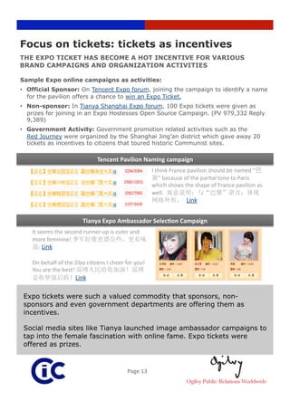 Focus on tickets: tickets as incentives
THE EXPO TICKET HAS BECOME A HOT INCENTIVE FOR VARIOUS
BRAND CAMPAIGNS AND ORGANIZATION ACTIVITIES

Sample Expo online campaigns as activities:
•  Official Sponsor: On Tencent Expo forum, joining the campaign to identify a name
   for the pavilion offers a chance to win an Expo Ticket.
•  Non-sponsor: In Tianya Shanghai Expo forum, 100 Expo tickets were given as
   prizes for joining in an Expo Hostesses Open Source Campaign. (PV 979,332 Reply
   9,389)
•  Government Activity: Government promotion related activities such as the
   Red Journey were organized by the Shanghai Jing’an district which gave away 20
   tickets as incentives to citizens that toured historic Communist sites.

                              Tencent Pavilion Naming campaign
                                                      I think France pavilion should be named “
                                                         ” because of the par3al tone to Paris 
                                                      which shows the shape of France pavilion as 
                                                      well. 
                                                                   Link 


                        Tianya Expo Ambassador SelecRon Campaign
    It seems the second runner‐up is cuter and 
    more feminine! 
      . Link  

    On behalf of the Zibo ci3zens I cheer for you! 
    You are the best! 
                     Link

 Expo tickets were such a valued commodity that sponsors, non-
 sponsors and even government departments are offering them as
 incentives.

 Social media sites like Tianya launched image ambassador campaigns to
 tap into the female fascination with online fame. Expo tickets were
 offered as prizes.



                                           Page 13 
 