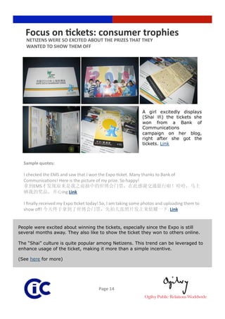 Focus on Rckets: consumer trophies 
   NETIZENS WERE SO EXCITED ABOUT THE PRIZES THAT THEY  
   WANTED TO SHOW THEM OFF 




                                                             A girl excitedly displays
                                                             (Shai     ) the tickets she
                                                             won from a Bank of
                                                             Communications
                                                             campaign on her blog,
                                                             right after she got the
                                                             tickets. Link



  Sample quotes:  

  I checked the EMS and saw that I won the Expo 3cket. Many thanks to Bank of 
  Communica3ons! Here is the picture of my prize. So happy!  
       EMS
                     ing Link 

  I ﬁnally received my Expo 3cket today! So, I am taking some photos and uploading them to 
  show oﬀ!                                                                 . Link


People were excited about winning the tickets, especially since the Expo is still
several months away. They also like to show the ticket they won to others online.

The “Shai” culture is quite popular among Netizens. This trend can be leveraged to
enhance usage of the ticket, making it more than a simple incentive.

(See here for more)




                                       Page 14 
 