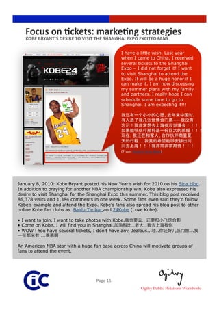 Focus on Rckets: markeRng strategies 
   KOBE BRYANT’S DESIRE TO VISIT THE SHANGHAI EXPO EXCITED FANS 

                                               I have a little wish. Last year
                                               when I came to China, I received
                                               several tickets to the Shanghai
                                               Expo – I did not forget it! I want
                                               to visit Shanghai to attend the
                                               Expo. It will be a huge honor if I
                                               can make it. I am now discussing
                                               my summer plans with my family
                                               and partners. I really hope I can
                                               schedule some time to go to
                                               Shanghai. I am expecting it!!!


                                                                              ——

                                                                          份        荣
                                                                              伙
                                                        ……
                                                                                              
                                               (From Kobe’s Sina Blog)




January 8, 2010: Kobe Bryant posted his New Year’s wish for 2010 on his Sina blog.
In addition to praying for another NBA championship win, Kobe also expressed his
desire to visit Shanghai for the Shanghai Expo this summer. This blog post received
86,378 visits and 1,384 comments in one week. Some fans even said they’d follow
Kobe’s example and attend the Expo. Kobe’s fans also spread his blog post to other
online Kobe fan clubs as Baidu Tie bar and 24Kobe (Love Kobe).

•  I want to join, I want to take photos with Kobe.
•  Come on Kobe. I will find you in Shanghai.       …   …
•  WOW You have several tickets, I don’t have any, Jealous... ..                       ...
           ....

An American NBA star with a huge fan base across China will motivate groups of
fans to attend the event.




                                   Page 15 
 