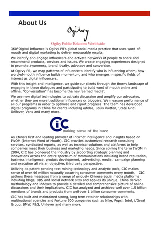 About Us 


360°Digital Influence is Ogilvy PR’s global social media practice that uses word-of-
mouth and digital marketing to deliver measurable results.
We identify and engage influencers and activate networks of people to share and
recommend products, services and issues. We create engaging experiences designed
to promote awareness, brand loyalty, advocacy and conversion.
At Ogilvy PR, we map patterns of influence to identify who is influencing whom, how
word-of-mouth influence builds momentum, and who emerges in specific fields of
interest as digital influencers.
With this insight and intelligence, we guide our clients through the thorny landscape of
engaging in these dialogues and participating to build word of mouth online and
offline. “Conversation” has become the new ‘earned media’.
We use new digital technologies to activate discussion and amplify our advocates,
whether they are more traditional influencers or bloggers. We measure performance of
all our programs in order to optimize and report progress. The team has developed
digital programs in China for clients including adidas, Louis Vuitton, State Grid,
Unilever, Vans and many more.




As China’s first and leading provider of Internet intelligence and insights based on
IWOM (Internet Word of Mouth), CIC provides customized research consulting
services, syndicated reports, as well as technical solutions and platforms to help
companies meet their business and marketing needs. Since coining the term IWOM in
2004, CIC has pioneered the industry by supporting strategic planning and
innovations across the entire spectrum of communications including brand reputation,
business intelligence, product development,. advertising, media,. campaign planning
and execution all via an objective, third party perspective.
Utilizing its patent pending text mining technology and analytic tools, CIC makes
sense of over 46 million naturally occurring consumer comments every month. CIC
gathers these messages from a range of uniquely Chinese social media platforms
including blogs, BBS and social network sites and applies its unique, China derived
methodology and indexes to provide a detailed and comprehensive picture of online
discussions and their implications. CIC has analyzed and archived well over 1.5 billion
mentions of brands and products from well over 1 billion consumer comments.
CIC has built and maintained strong, long term retainer relationships with
multinational agencies and Fortune 500 companies such as Nike, Pepsi, Intel, L’Oreal
Group, BMW, P&G, Unilever and many more.
                                     Page 19 
 