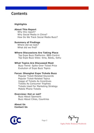 Contents 

 Highlights

 About This Report
   Why this report?
   Why Social Media in China?
   How Do We Track Social Media Buzz?

 Summary of Findings
   Where did we look?
   What did we find?

 Where Discussions Are Taking Place
   Top Expo Buzz Platforms: BBS-Centric
   Top Expo Buzz Sites: Sina, Baidu, Sohu

 What Topics Are Discussed Most
   Buzz Trend: Spike Over Ticket Price
   Evolution of Expo Buzz Topics

 Focus: Shanghai Expo Tickets Buzz
    Popular Ticket-Related Keywords
    Popular Ticket-Related Topics
    Usage of Tickets As Incentives
    Tickets As Consumer Trophies
    Tickets Used For Marketing Strategy
    Mobile Phone Tickets

 Overview: Hot or not?
   Buzz About Sponsors
   Buzz About Cities, Countries

 About Us
 Contact Us




                         Page 2 
 