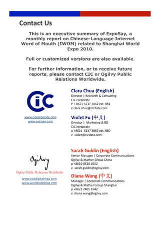 Contact Us 
  This is an executive summary of ExpoSay, a
 monthly report on Chinese-Language Internet
Word of Mouth (IWOM) related to Shanghai World
                  Expo 2010.

  Full or customized versions are also available.

    For further information, or to receive future
    reports, please contact CIC or Ogilvy Public
                Relations Worldwide.

                          Clara Chua (English) 
                          Director | Research & Consul3ng 
                          CIC corporate 
                          P + 8621 5237 3862 ext. 881 
                          e clara.chua@cicdata.com 

 www.ciccorporate.com     Violet Fu (           ) 
  www.seeisee.com         Director |  Marke3ng & BD 
                          CIC corporate 
                          p +8621  5237 3862 ext. 880 
                          e  violet@cicdata.com 



                          Sarah Guldin (English) 
                          Senior Manager | Corporate Communica3ons 
                          Ogilvy & Mather Group China 
                          p +8610 8520 6552 
                          e  sarah.guldin@ogilvy.com 


www.asiadigitalmap.com 
                          Diana Wang (               ) 
                          Manager | Corporate Communica3ons 
www.worldexpoblog.com  
                          Ogilvy & Mather Group Shanghai 
                          p +8621 2405 1642 
                          e  diana.wang@ogilvy.com 


                          Page 20 
 