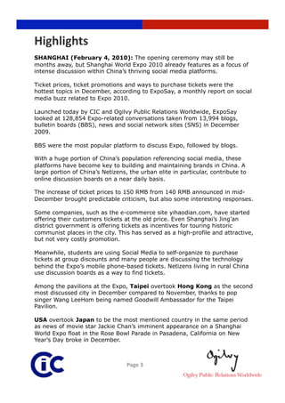 Highlights 
SHANGHAI (February 4, 2010): The opening ceremony may still be
months away, but Shanghai World Expo 2010 already features as a focus of
intense discussion within China’s thriving social media platforms.

Ticket prices, ticket promotions and ways to purchase tickets were the
hottest topics in December, according to ExpoSay, a monthly report on social
media buzz related to Expo 2010.

Launched today by CIC and Ogilvy Public Relations Worldwide, ExpoSay
looked at 128,854 Expo-related conversations taken from 13,994 blogs,
bulletin boards (BBS), news and social network sites (SNS) in December
2009.

BBS were the most popular platform to discuss Expo, followed by blogs.

With a huge portion of China’s population referencing social media, these
platforms have become key to building and maintaining brands in China. A
large portion of China’s Netizens, the urban elite in particular, contribute to
online discussion boards on a near daily basis.

The increase of ticket prices to 150 RMB from 140 RMB announced in mid-
December brought predictable criticism, but also some interesting responses.

Some companies, such as the e-commerce site yihaodian.com, have started
offering their customers tickets at the old price. Even Shanghai’s Jing’an
district government is offering tickets as incentives for touring historic
communist places in the city. This has served as a high-profile and attractive,
but not very costly promotion.

Meanwhile, students are using Social Media to self-organize to purchase
tickets at group discounts and many people are discussing the technology
behind the Expo’s mobile phone-based tickets. Netizens living in rural China
use discussion boards as a way to find tickets.

Among the pavilions at the Expo, Taipei overtook Hong Kong as the second
most discussed city in December compared to November, thanks to pop
singer Wang LeeHom being named Goodwill Ambassador for the Taipei
Pavilion.

USA overtook Japan to be the most mentioned country in the same period
as news of movie star Jackie Chan’s imminent appearance on a Shanghai
World Expo float in the Rose Bowl Parade in Pasadena, California on New
Year’s Day broke in December.



                                  Page 3 
 