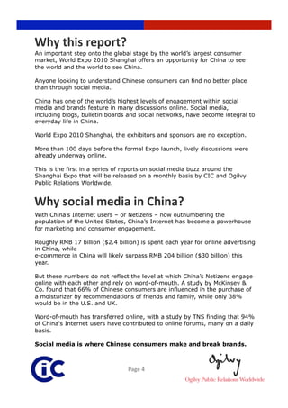 Why this report? 
An important step onto the global stage by the world’s largest consumer
market, World Expo 2010 Shanghai offers an opportunity for China to see
the world and the world to see China.

Anyone looking to understand Chinese consumers can find no better place
than through social media.

China has one of the world’s highest levels of engagement within social
media and brands feature in many discussions online. Social media,
including blogs, bulletin boards and social networks, have become integral to
everyday life in China.

World Expo 2010 Shanghai, the exhibitors and sponsors are no exception.

More than 100 days before the formal Expo launch, lively discussions were
already underway online.

This is the first in a series of reports on social media buzz around the
Shanghai Expo that will be released on a monthly basis by CIC and Ogilvy
Public Relations Worldwide.


Why social media in China? 
With China’s Internet users – or Netizens – now outnumbering the
population of the United States, China’s Internet has become a powerhouse
for marketing and consumer engagement.

Roughly RMB 17 billion ($2.4 billion) is spent each year for online advertising
in China, while
e-commerce in China will likely surpass RMB 204 billion ($30 billion) this
year.

But these numbers do not reflect the level at which China’s Netizens engage
online with each other and rely on word-of-mouth. A study by McKinsey &
Co. found that 66% of Chinese consumers are influenced in the purchase of
a moisturizer by recommendations of friends and family, while only 38%
would be in the U.S. and UK.

Word-of-mouth has transferred online, with a study by TNS finding that 94%
of China's Internet users have contributed to online forums, many on a daily
basis.

Social media is where Chinese consumers make and break brands.



                                 Page 4 
 