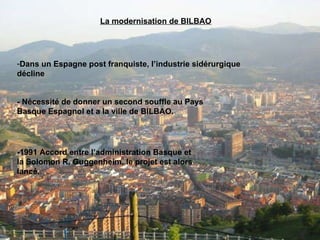 La modernisation de BILBAO Dans un Espagne post franquiste, l’industrie sidérurgique décline - Nécessité de donner un second souffle au Pays Basque Espagnol et a la ville de BILBAO. -1991 Accord entre l’administration Basque et la Solomon R. Guggenheim, le projet est alors lancé. 