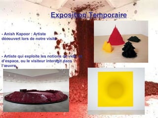 Exposition Temporaire - Anish Kapoor : Artiste découvert lors de notre visite - Artiste qui exploite les notions de vide, et d’espace, ou le visiteur interagit dans l’œuvre.   