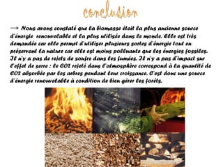 conclusion ->   Nous avons constaté que la biomasse était la plus ancienne source d’énergie  renouvelable et la plus utilisée dans le monde. Elle est très demandée car elle permet d’utiliser plusieurs sortes d’énergie tout en préservant la nature car elle est moins polluante que les énergies fossiles. Il n’y a pas de rejets de soufre dans les fumées. Il n’y a pas d’impact sur l’effet de serre : le CO2 rejeté dans l’atmosphère correspond à la quantité de CO2 absorbée par les arbres pendant leur croissance. C’est donc une source d’énergie renouvelable à condition de bien gérer les forêts. 