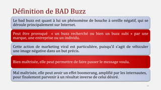 Définition de BAD Buzz
Le bad buzz est quant à lui un phénomène de bouche à oreille négatif, qui se
déroule principalement sur Internet.
Peut être provoqué « un buzz recherché ou bien un buzz subi » par une
marque, une entreprise ou un individu.
Cette action de marketing viral est particulière, puisqu'il s'agit de véhiculer
une image négative dans un but précis.
Bien maîtrisée, elle peut permettre de faire passer le message voulu.
Mal maîtrisée, elle peut avoir un effet boomerang, amplifié par les internautes,
pour finalement parvenir à un résultat inverse de celui désiré.
10
 