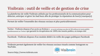 Visibrain : outil de veille et de gestion de crise
La plateforme de veille Visibrain utilisée par les professionnels de la communication pour
détecter, anticiper et gérer les bad buzz afin de protéger la réputation de leur(s) marque(s)
Permet de veiller l’ensemble des réseaux sociaux et plus particulièrement :
Twitter : Visibrain dispose d’un accès au firehose « un accès technique aux plus de 500 millions de tweets publiés
quotidiennement sur Twitter» qui garantit la récupération de 100% des tweets publics, en temps-réel
Facebook : Visibrain dispose d’un module dédié à la veille des pages publiques Facebook
Visibrain permet également de veiller les réseaux sociaux visuels comme Instagram ou
YouTube.
12
Source http://www.visibrain.com
 