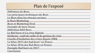 Plan de l’exposé
Définition du Buzz
Les principaux techniques du Buzz
Le Buzz dans les réseaux sociaux
le Buzz Marketing
Buzz et Marketing Viral
Exemple de buzz réussi
Définition BAD Buzz
Le Bad buzz et La crise digitale
Visibrain : outil de veille et de gestion de crise
Courbe d’évolution des crises depuis 2004
Le bilan 2015 des bad buzz" en France
Le bilan 2016 des Bad Buzz en France
Exemple Bad buzz en 2017
Conclusion 2
 