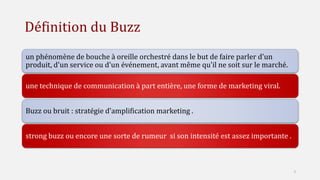 Définition du Buzz
un phénomène de bouche à oreille orchestré dans le but de faire parler d'un
produit, d'un service ou d'un événement, avant même qu'il ne soit sur le marché.
une technique de communication à part entière, une forme de marketing viral.
Buzz ou bruit : stratégie d'amplification marketing .
strong buzz ou encore une sorte de rumeur si son intensité est assez importante .
3
 