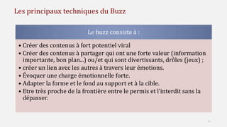 Les principaux techniques du Buzz
Le buzz consiste à :
• Créer des contenus à fort potentiel viral
• Créer des contenus à partager qui ont une forte valeur (information
importante, bon plan...) ou/et qui sont divertissants, drôles (jeux) ;
• créer un lien avec les autres à travers leur émotions.
• Évoquer une charge émotionnelle forte.
• Adapter la forme et le fond au support et à la cible.
• Etre très proche de la frontière entre le permis et l’interdit sans la
dépasser.
4
 