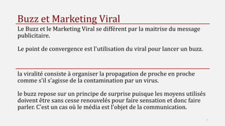 Buzz et Marketing Viral
Le Buzz et le Marketing Viral se différent par la maitrise du message
publicitaire.
Le point de convergence est l'utilisation du viral pour lancer un buzz.
la viralité consiste à organiser la propagation de proche en proche
comme s’il s’agisse de la contamination par un virus.
le buzz repose sur un principe de surprise puisque les moyens utilisés
doivent être sans cesse renouvelés pour faire sensation et donc faire
parler. C'est un cas où le média est l'objet de la communication.
7
 