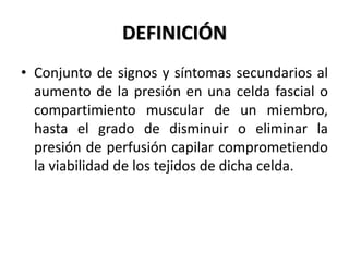 DEFINICIÓN
• Conjunto de signos y síntomas secundarios al
  aumento de la presión en una celda fascial o
  compartimiento muscular de un miembro,
  hasta el grado de disminuir o eliminar la
  presión de perfusión capilar comprometiendo
  la viabilidad de los tejidos de dicha celda.
 