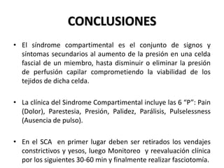 CONCLUSIONES
• El síndrome compartimental es el conjunto de signos y
  síntomas secundarios al aumento de la presión en una celda
  fascial de un miembro, hasta disminuir o eliminar la presión
  de perfusión capilar comprometiendo la viabilidad de los
  tejidos de dicha celda.

• La clínica del Sindrome Compartimental incluye las 6 “P”: Pain
  (Dolor), Parestesia, Presión, Palidez, Parálisis, Pulselessness
  (Ausencia de pulso).

• En el SCA en primer lugar deben ser retirados los vendajes
  constrictivos y yesos, luego Monitoreo y reevaluación clínica
  por los siguientes 30-60 min y finalmente realizar fasciotomía.
 