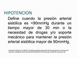 HIPOTENCION
Define cuando la presión arterial
sistólica es <90mmHg durante un
tiempo mayor de 30 min o la
necesidad de drogas y/o soporte
mecánico para mantener la presión
arterial sistólica mayor de 90mmHg.
Tomado de Lehmann A, Boldt J. New pharmacologic approaches for the perioperative treatment of
ischemic cardiogenic shock. Journal of Cardiothoracic and Vascular Anesthesia 2014;19:97-108.
 