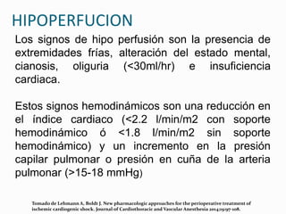 HIPOPERFUCION
Los signos de hipo perfusión son la presencia de
extremidades frías, alteración del estado mental,
cianosis, oliguria (<30ml/hr) e insuficiencia
cardiaca.
Estos signos hemodinámicos son una reducción en
el índice cardiaco (<2.2 l/min/m2 con soporte
hemodinámico ó <1.8 l/min/m2 sin soporte
hemodinámico) y un incremento en la presión
capilar pulmonar o presión en cuña de la arteria
pulmonar (>15-18 mmHg)
Tomado de Lehmann A, Boldt J. New pharmacologic approaches for the perioperative treatment of
ischemic cardiogenic shock. Journal of Cardiothoracic and Vascular Anesthesia 2014;19:97-108.
 