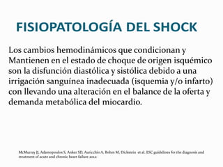 Los cambios hemodinámicos que condicionan y
Mantienen en el estado de choque de origen isquémico
son la disfunción diastólica y sistólica debido a una
irrigación sanguínea inadecuada (isquemia y/o infarto)
con llevando una alteración en el balance de la oferta y
demanda metabólica del miocardio.
McMurray JJ, Adamopoulos S, Anker SD, Auricchio A, Bohm M, Dickstein et al. ESC guidelines for the diagnosis and
treatment of acute and chronic heart failure 2012:
 