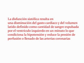 La disfunción sistólica resulta en
una disminución del gasto cardiaco y del volumen
latido definido como cantidad de sangre expulsada
por el ventrículo izquierdo en un minuto lo que
condiciona la hipotensión y reduce la presión de
perfusión o llenado de las arterias coronarias
 