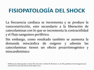 La frecuencia cardiaca se incrementa y se produce la
vasoconstricción, esto secundario a la liberación de
catecolaminas con lo que se incrementa la contractilidad
y el flujo sanguíneo periférico.
Sin embargo, como resultado también se aumenta la
demanda miocárdica de oxígeno y además las
catecolaminas tienen un efecto proarritmogénico y
miocardiotóxico
McMurray JJ, Adamopoulos S, Anker SD, Auricchio A, Bohm M, Dickstein et al. ESC guidelines for the diagnosis and
treatment of acute and chronic heart failure 2012:
 