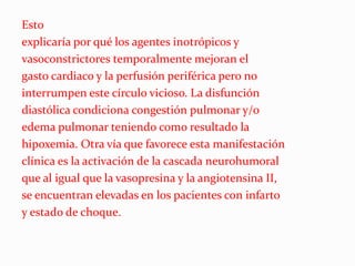 Esto
explicaría por qué los agentes inotrópicos y
vasoconstrictores temporalmente mejoran el
gasto cardiaco y la perfusión periférica pero no
interrumpen este círculo vicioso. La disfunción
diastólica condiciona congestión pulmonar y/o
edema pulmonar teniendo como resultado la
hipoxemia. Otra vía que favorece esta manifestación
clínica es la activación de la cascada neurohumoral
que al igual que la vasopresina y la angiotensina II,
se encuentran elevadas en los pacientes con infarto
y estado de choque.
 