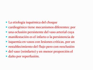  La etiología isquémica del choque
 cardiogénico tiene mecanismos diferentes: por
 una oclusión persistente del vaso arterial cuya
 manifestación es el infarto o la persistencia de
 isquemia en vasos con lesiones críticas, por un
 restablecimiento del flujo pero con reoclusión
 del vaso (reinfarto) y en menor proporción el
 daño por reperfusión.
 