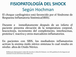 FISIOPATOLOGÍA DEL SHOCK
Según Hochman
El choque cardiogénico está favorecido por el Síndrome de
Respuesta Inflamatoria Sistémica(SRIS).
Durante e inmediatamente después de un infarto el
paciente presenta elevación de la temperatura corporal,
leucocitosis, incremento del complemento, interleucinas,
proteína C reactiva y otros marcadores inflamatorios.
En pacientes con SRIS, los mediadores inflamatorios
activan la enzima óxido nítrico sintetasa lo cual resulta en
niveles altos de Oxido Nítrico.
McMurray JJ, Adamopoulos S, Anker SD, Auricchio A, Bohm M, Dickstein et al. ESC guidelines for the diagnosis and
treatment of acute and chronic heart failure 2012:
 