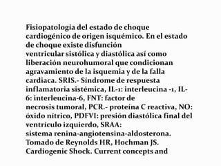 Fisiopatología del estado de choque
cardiogénico de origen isquémico. En el estado
de choque existe disfunción
ventricular sistólica y diastólica así como
liberación neurohumoral que condicionan
agravamiento de la isquemia y de la falla
cardiaca. SRIS.- Síndrome de respuesta
inflamatoria sistémica, IL-1: interleucina -1, IL-
6: interleucina-6, FNT: factor de
necrosis tumoral, PCR.- proteína C reactiva, NO:
óxido nítrico, PDFVI: presión diastólica final del
ventrículo izquierdo, SRAA:
sistema renina-angiotensina-aldosterona.
Tomado de Reynolds HR, Hochman JS.
Cardiogenic Shock. Current concepts and
 