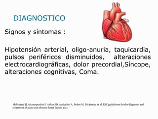 DIAGNOSTICO
Signos y sintomas :
Hipotensión arterial, oligo-anuria, taquicardia,
pulsos periféricos disminuidos, alteraciones
electrocardiográficas, dolor precordial,Síncope,
alteraciones cognitivas, Coma.
McMurray JJ, Adamopoulos S, Anker SD, Auricchio A, Bohm M, Dickstein et al. ESC guidelines for the diagnosis and
treatment of acute and chronic heart failure 2012:
 