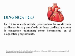 La RX tórax es de utilidad para evaluar las condiciones
cardiacas (forma y tamaño de la silueta cardiaca) y valorar
la congestión pulmonar; como herramienta en el
diagnóstico y seguimiento.
DIAGNOSTICO
McMurray JJ, Adamopoulos S, Anker SD, Auricchio A, Bohm M, Dickstein et al. ESC guidelines for the diagnosis and
treatment of acute and chronic heart failure 2012:
 