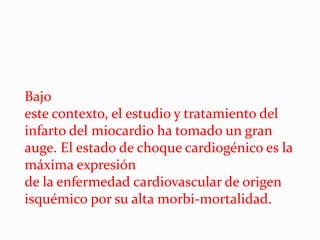 Bajo
este contexto, el estudio y tratamiento del
infarto del miocardio ha tomado un gran
auge. El estado de choque cardiogénico es la
máxima expresión
de la enfermedad cardiovascular de origen
isquémico por su alta morbi-mortalidad.
 