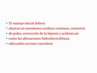  El manejo inicial deberá
 abarcar un monitoreo cardiaco continuo, oximetría
 de pulso, corrección de la hipoxia y acidosis así
 como las alteraciones hidroelectrolíticas,
 adecuados accesos vasculares
 