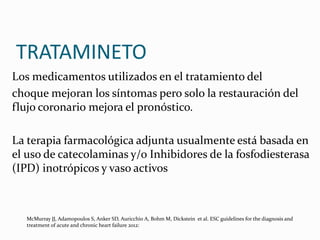 TRATAMINETO
Los medicamentos utilizados en el tratamiento del
choque mejoran los síntomas pero solo la restauración del
flujo coronario mejora el pronóstico.
La terapia farmacológica adjunta usualmente está basada en
el uso de catecolaminas y/o Inhibidores de la fosfodiesterasa
(IPD) inotrópicos y vaso activos
McMurray JJ, Adamopoulos S, Anker SD, Auricchio A, Bohm M, Dickstein et al. ESC guidelines for the diagnosis and
treatment of acute and chronic heart failure 2012:
 