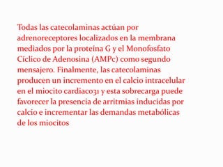Todas las catecolaminas actúan por
adrenoreceptores localizados en la membrana
mediados por la proteína G y el Monofosfato
Cíclico de Adenosina (AMPc) como segundo
mensajero. Finalmente, las catecolaminas
producen un incremento en el calcio intracelular
en el miocito cardiaco31 y esta sobrecarga puede
favorecer la presencia de arritmias inducidas por
calcio e incrementar las demandas metabólicas
de los miocitos
 