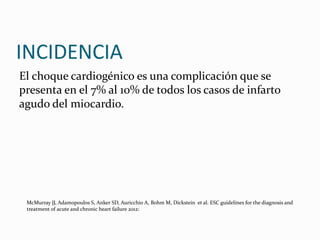 INCIDENCIA
El choque cardiogénico es una complicación que se
presenta en el 7% al 10% de todos los casos de infarto
agudo del miocardio.
McMurray JJ, Adamopoulos S, Anker SD, Auricchio A, Bohm M, Dickstein et al. ESC guidelines for the diagnosis and
treatment of acute and chronic heart failure 2012:
 