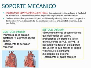 SOPORTE MECANICO
 El BALON DE CONTRAPULSACION (BCIA) Es un dispositivo diseñado con la finalidad
del aumento de la perfusion miocardica mejorando los parametros hemodinamicos,
 Es el mecanismo de soporte esencial para estabilizar al paciente y llevarlo a una terapéutica
definitiva de revascularización. Su mecanismo es bombear una cantidad determinada de
gas, (helio)
SISTOLE: Deflación
•Extrae totalmente el contenido de
gas del interior del balón,
produciendo un efecto de vacío,
disminuyendo la PAS, la RVS, la
poscarga y la tensión de la pared
del VI, con lo cual facilita el trabajo
y disminuye el consumo
miocárdico de oxígeno.
•Incrementa el gasto cardiaco
DIASTOLE: Inflación
•Aumento de la presión
diastólica y la presion media
aortica.
•Incrementa la perfusión
coronaria
 