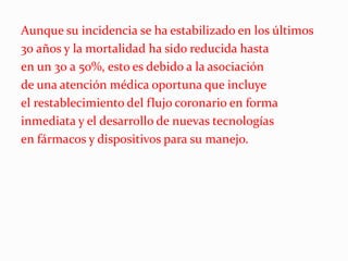 Aunque su incidencia se ha estabilizado en los últimos
30 años y la mortalidad ha sido reducida hasta
en un 30 a 50%, esto es debido a la asociación
de una atención médica oportuna que incluye
el restablecimiento del flujo coronario en forma
inmediata y el desarrollo de nuevas tecnologías
en fármacos y dispositivos para su manejo.
 