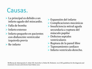 Causas.
 La principal es debido a un
infarto agudo del miocardio.
 Falla de bomba
 Infarto extenso
 Infarto pequeño en pacientes
con disfunción ventricular
izquierda previa
 Re-infarto
 Expansión del infarto
 Complicaciones mecánicas
 Insuficiencia mitral aguda
secundaria a ruptura del
músculo papilar
 Defectos septales
ventriculares
 Ruptura de la pared libre
 Taponamiento cardiaco
 Infarto ventrículo derecho.
McMurray JJ, Adamopoulos S, Anker SD, Auricchio A, Bohm M, Dickstein et al. ESC guidelines for the diagnosis and
treatment of acute and chronic heart failure 2012:
 