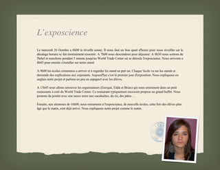 L’exposcience
Le mercredi 26 Octobre a 6h00 le réveille sonne. Il nous faut un bon quart d'heure pour nous réveiller car le
décalage horaire se fait énormément ressentir. A 7h00 nous descendons pour déjeuner. A 8h30 nous sortons de
l'hôtel et marchons pendant 5 minute jusqu'au World Trade Center où se déroule l'exposcience. Nous arrivons a
8h45 pour ensuite s'installer sur notre stand.

A 9h00 les écoles commence a arriver et à regarder les stand un part un. Chaque 'école va sur les stands et
demande des explications aux exposants. Aujourd'hui c'est le premier jour d'exposition. Nous expliquons en
anglais notre projet et parlons un peu en espagnol avec les élèves.

A 13h45 nous allons retrouver les organisateurs (Enriqué, Edda et Brian) qui nous emmènent dans un petit
restaurants à coté du World Trade Center. Ce restaurant typiquement mexicain propose un grand buffet. Nous
prenons du poulet avec une sauce noire aux cacahuètes, du riz, des pâtes …

Ensuite, aux alentours de 16h00, nous retournons à l'exposcience, de nouvelle écoles, cette fois des élèves plus
âgé que le matin, sont déjà arrivé. Nous expliquons notre projet comme le matin.

A 18h00 nous repartons de l'exposcience pour rentrer nous reposer à l'hôtel. A 19h00 nous descendons au hall
 