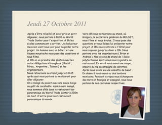 Jeudi 27 Octobre 2011
Après s'être réveillé et avoir pris un petit   Vers 16h nous retournons au stand, où
déjeuner, nous partons à 8h30 au World         Grégory, le secrétaire générale du MILSET,
Trade Center pour l'exposition. A 9h les       nous filme et nous évalue. Il nous pose des
écoles commencent a arriver. Un évaluateur     questions et nous laisse lui présenter notre
mexicain vient nous voir pour regarder notre   projet. A 18h nous rentrons a l'hôtel pour
projet. Un homme avec un béret et une          nous reposer jusqu'au diner a 19h. Nous
fausse moustache nous pose des questions et    partons avec les organisateurs ( Brian et
nous filme.                                    Andres ). Nos voisins de stand de l'école
A 10h on va prendre des photos avec les        polytechnique sont venus nous rejoindre au
autre délégations étrangères ( Brésil ,        restaurant. En entré nous avons une soupe,
Pérou , Argentine , Taïwan ) et les            ensuite du riz accompagné de carottes.
organisateurs.                                 Après nous avons eu une assiette de bœuf .
Nous retournons au stand jusqu'à 13h45         En dessert nous avons eu des bonbons
après quoi nous partons au restaurant pour     mexicains. Pendant le repas nous échangeons
aller déjeuner.                                des mots en français et espagnol, nous nous
On a mangé du poulet avec une sauce beige      parlons de nos coutumes respectives.
au goût de cacahuète. Après avoir mangé,
nous sommes allés dans le restaurant bar
panoramique du World Trade Center à 230m
de haut. C'est le plus haut restaurant
panoramique du monde
 