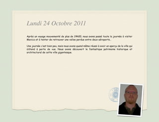 Lundi 24 Octobre 2011
Après un voyage mouvementé de plus de 24h00, nous avons passé toute la journée à visiter
Mexico et à tenter de retrouver une valise perdue entre deux aéroports…

Une journée c’est bien peu, mais nous avons quand même réussi à avoir un aperçu de la ville qui
s’étend à perte de vue. Nous avons découvert le fantastique patrimoine historique et
architectural de cette ville gigantesque.
 