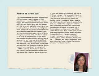 Vendredi 28 octobre 2011                                     A 13H45 nous sommes enfin rassemblés pour aller au
                                                             WTC pour le banquet …Tout le monde était habillé en
                                                             costard cravate et robe de cocktail et nous en survet’ ,
A 6h30 nous nous sommes réveillés et préparés. Puis à
                                                             jeans et t-shirts. Beaucoup de rire bien que nous
8h00 nous avons pris le petit déjeuner. A 8h30,
                                                             sentions très mal à l'aise vue nos tenues … Après un
rassemblement à l'accueil de l'hôtel pour mettre nos
                                                             merveilleux repas Mexicain typique du repas de famille
bagages dans la bagagerie. Ensuite nous avions rendez
                                                             local, nous avons du partir à regret pour l’aéroport.
vous à 9h00 pour prendre un bus pour faire une visite
                                                             Nous n’avons pas eu le temps de dire au revoir a nos
de la ville. Après avoir loupé le bus et couru après, nous
                                                             nouveau amis ni de regarder la remise des prix. En
avons donc attendu un deuxième bus qui n'est jamais
                                                             larme, nous avons pu dire au revoir à Keke & Edda,
arrivé. après plus de trois quart d'heure d’attente avec
                                                             Andres Alex et Brian . Juste avant de partir, nous leur
nos correspondants que nous avons mis à profit pour
                                                             avons laissé en souvenir, quelques paquets de gâteaux
faire plus connaissance avec le petit garçon du Pérou et
                                                             français GRANOLA.. A l'aéroport nous avons
bien rigoler avec Braian, Edda , Keke Alex et Andres
                                                             enregistré nos bagages et nous avons acheté des
sur les équipe de foot et beaucoup d’autres choses.,
                                                             cadeaux pour nos familles (Sombreros, tasses, porte
nous avons donc décidé d'aller boire un un coup dans le
                                                             clé … ). Finalement, nous sommes montés dans l'avion
restaurant tournant le plus haut du monde (230m),
                                                             pour retourner en France. 24 heures plus tard nous
mais celui ci était fermé. Du coup nous sommes allés
                                                             étions de retour dans nos familles….
dans un petit bar à côté de notre hôtel. Sur une grande
table nous étions tous rassemblés ( Argentine, Mexique
France ) et entre nous, le petit péruvien qui criait
« FONDO » (cul sec). Nous leurs avons appris des
mots français . Ensuite nous sommes rentré à l'hôtel.
Nous sommes allés à la salle de sport et sur internet.
 